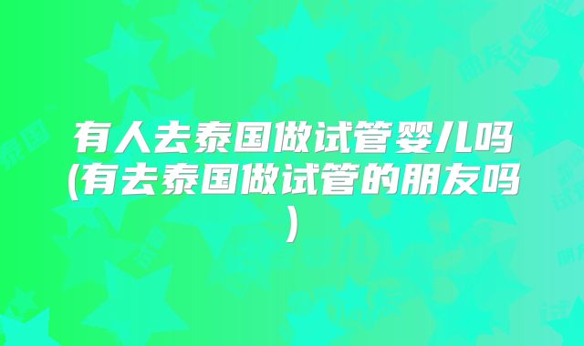 有人去泰国做试管婴儿吗(有去泰国做试管的朋友吗)