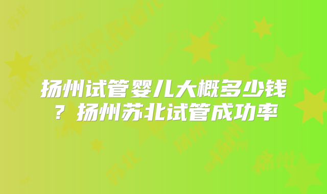 扬州试管婴儿大概多少钱？扬州苏北试管成功率
