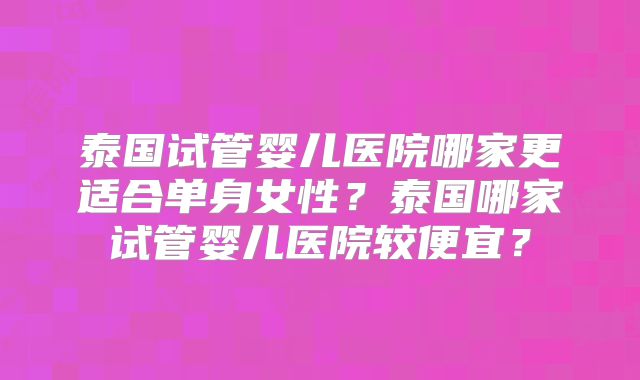 泰国试管婴儿医院哪家更适合单身女性？泰国哪家试管婴儿医院较便宜？