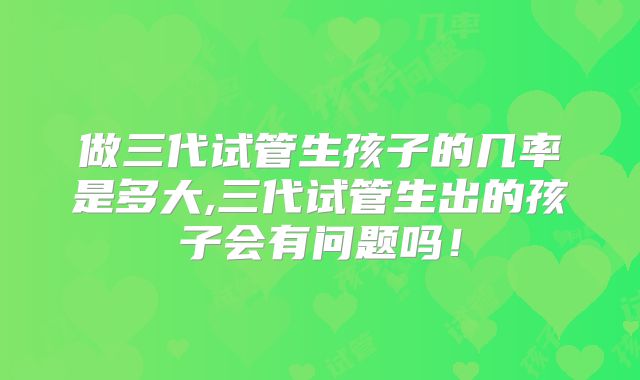 做三代试管生孩子的几率是多大,三代试管生出的孩子会有问题吗!