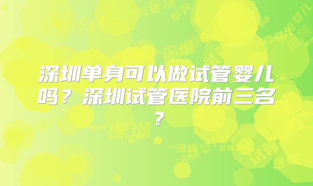 深圳单身可以做试管婴儿吗？深圳试管医院前三名？