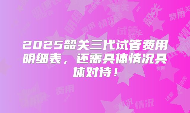 2025韶关三代试管费用明细表，还需具体情况具体对待！