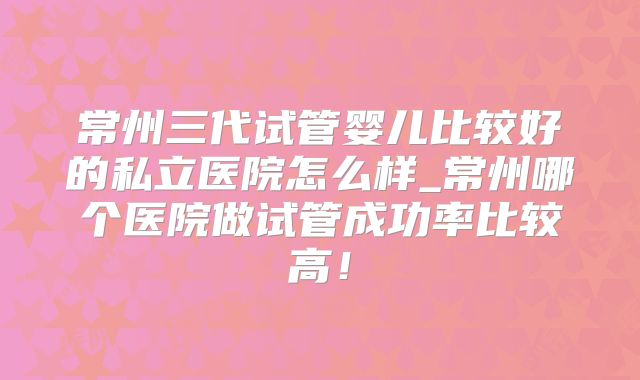 常州三代试管婴儿比较好的私立医院怎么样_常州哪个医院做试管成功率比较高！