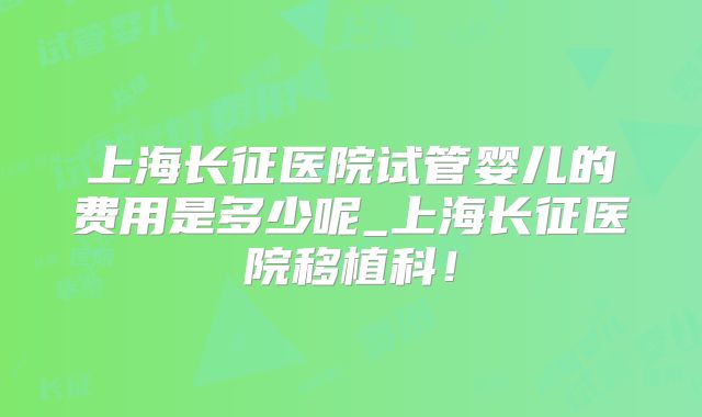 上海长征医院试管婴儿的费用是多少呢_上海长征医院移植科！