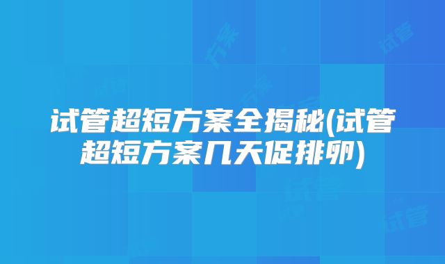 试管超短方案全揭秘(试管超短方案几天促排卵)