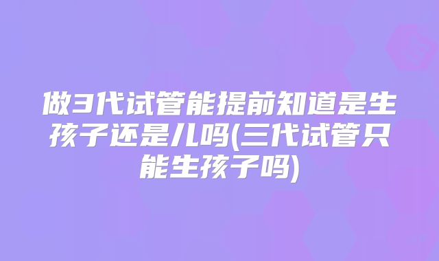 做3代试管能提前知道是生孩子还是儿吗(三代试管只能生孩子吗)
