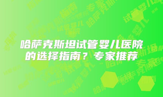 哈萨克斯坦试管婴儿医院的选择指南？专家推荐