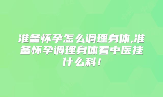 准备怀孕怎么调理身体,准备怀孕调理身体看中医挂什么科!