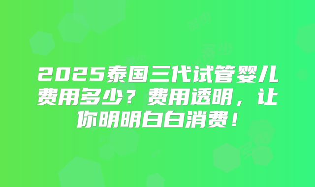 2025泰国三代试管婴儿费用多少?费用透明,让你明明白白消费!