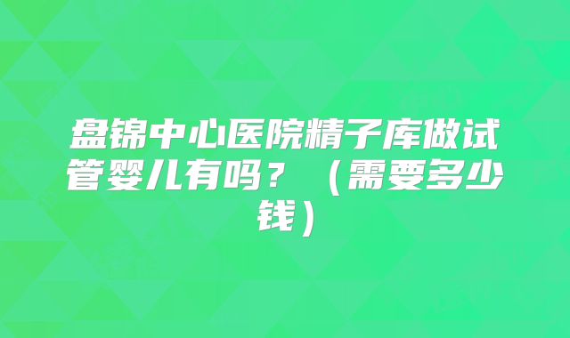 盘锦中心医院精子库做试管婴儿有吗？（需要多少钱）