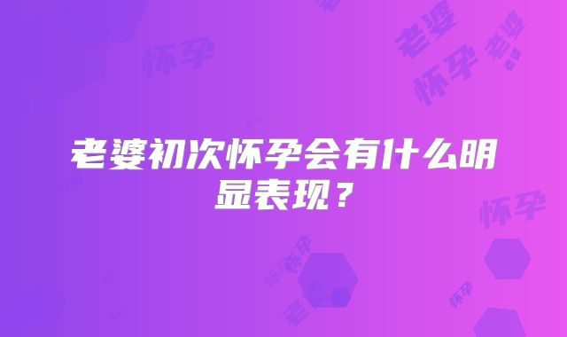 老婆初次怀孕会有什么明显表现？