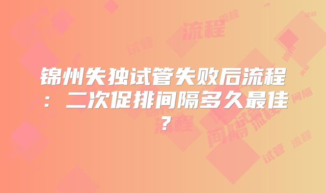 锦州失独试管失败后流程：二次促排间隔多久最佳？