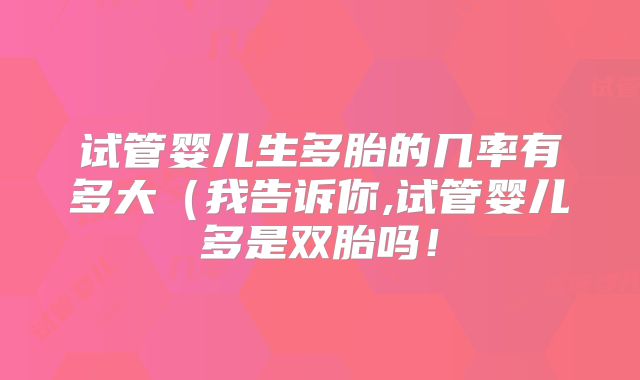 试管婴儿生多胎的几率有多大(我告诉你,试管婴儿多是双胎吗!