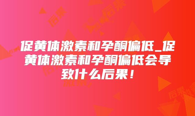 促黄体激素和孕酮偏低_促黄体激素和孕酮偏低会导致什么后果!