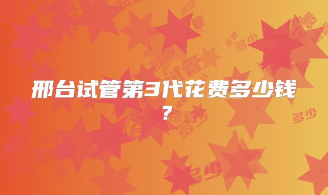 邢台试管第3代花费多少钱？