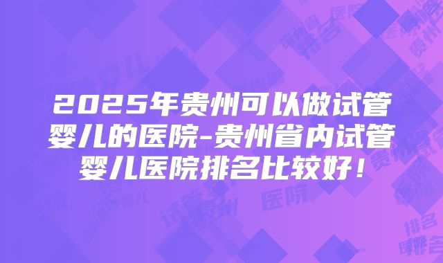 2025年贵州可以做试管婴儿的医院-贵州省内试管婴儿医院排名比较好！