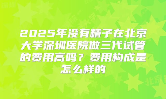2025年没有精子在北京大学深圳医院做三代试管的费用高吗?费用构成是怎么样的