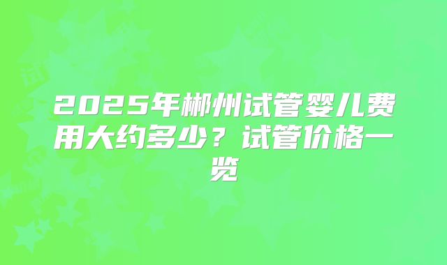 2025年郴州试管婴儿费用大约多少？试管价格一览