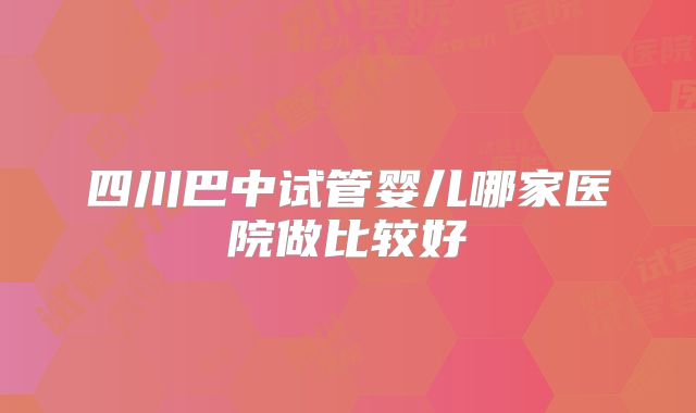 四川巴中试管婴儿哪家医院做比较好