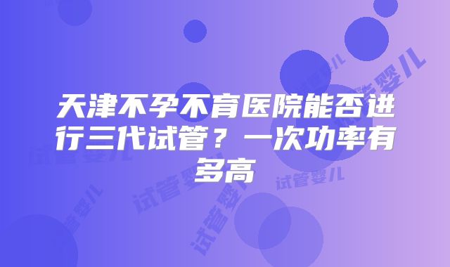 天津不孕不育医院能否进行三代试管?一次功率有多高