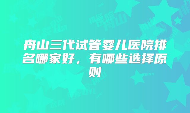 舟山三代试管婴儿医院排名哪家好，有哪些选择原则