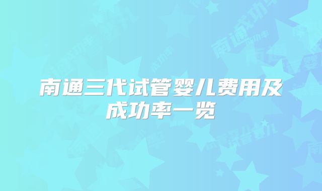 南通三代试管婴儿费用及成功率一览