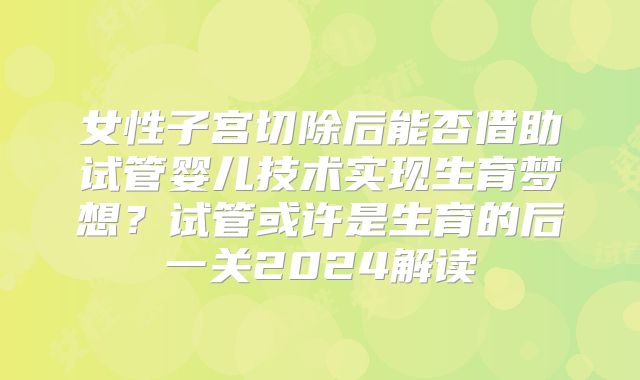 女性子宫切除后能否借助试管婴儿技术实现生育梦想?试管或许是生育的后一关2024解读