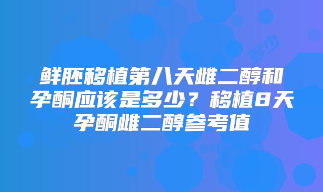 鲜胚移植第八天雌二醇和孕酮应该是多少?移植8天孕酮雌二醇参考值