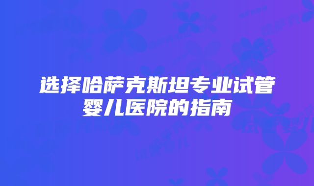 选择哈萨克斯坦专业试管婴儿医院的指南