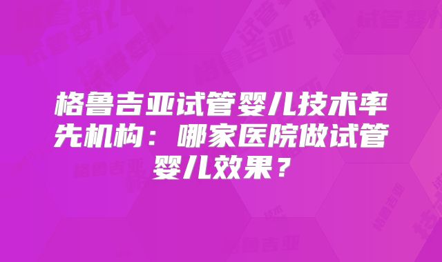格鲁吉亚试管婴儿技术率先机构:哪家医院做试管婴儿效果?