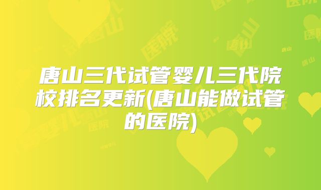 唐山三代试管婴儿三代院校排名更新(唐山能做试管的医院)