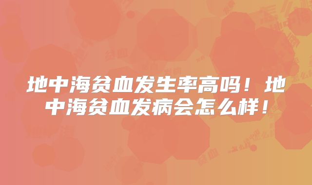 地中海贫血发生率高吗!地中海贫血发病会怎么样!