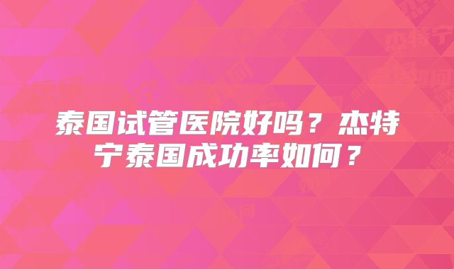 泰国试管医院好吗？杰特宁泰国成功率如何？
