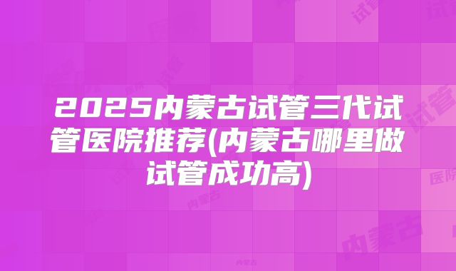 2025内蒙古试管三代试管医院推荐(内蒙古哪里做试管成功高)