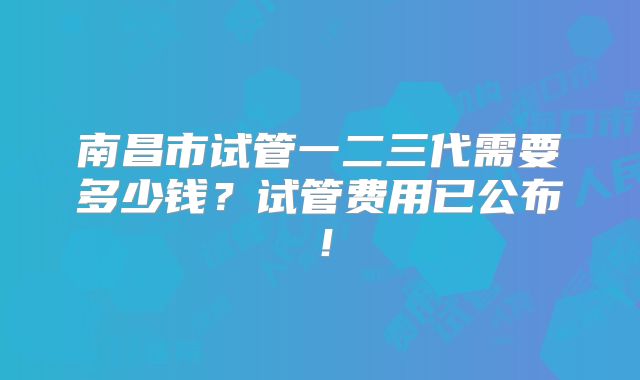 南昌市试管一二三代需要多少钱？试管费用已公布！