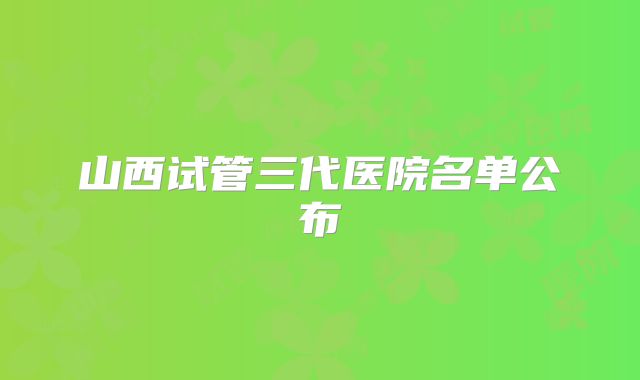 山西试管三代医院名单公布