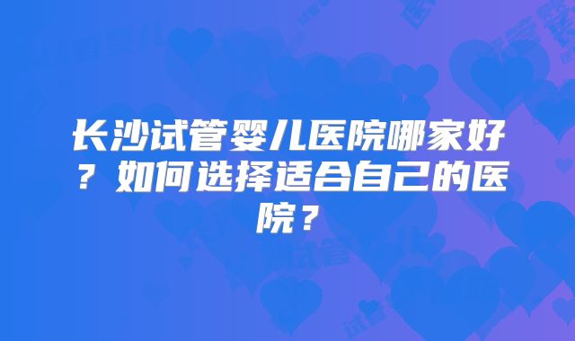 长沙试管婴儿医院哪家好?如何选择适合自己的医院?