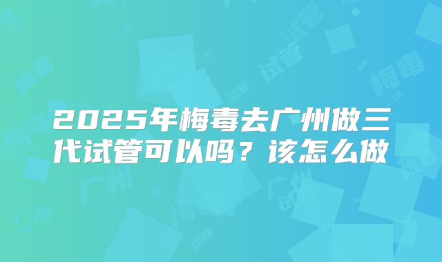 2025年梅毒去广州做三代试管可以吗？该怎么做