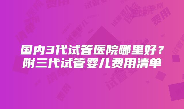 国内3代试管医院哪里好？附三代试管婴儿费用清单
