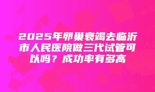 2025年卵巢衰竭去临沂市人民医院做三代试管可以吗？成功率有多高