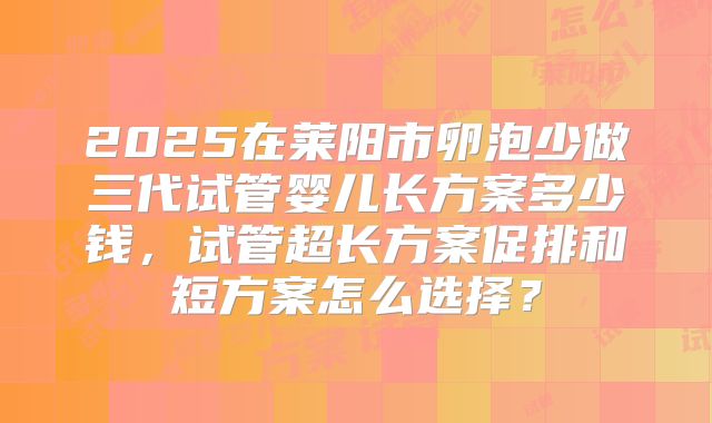 2025在莱阳市卵泡少做三代试管婴儿长方案多少钱，试管超长方案促排和短方案怎么选择？