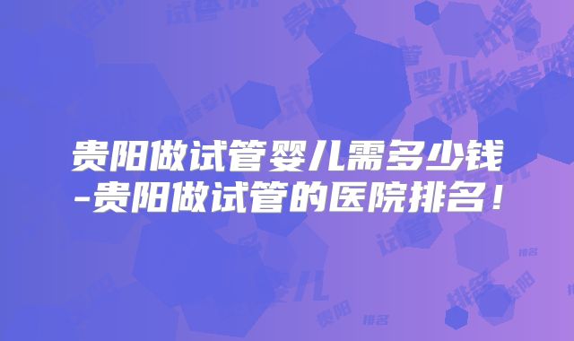 贵阳做试管婴儿需多少钱-贵阳做试管的医院排名！