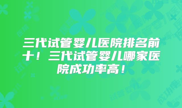 三代试管婴儿医院排名前十！三代试管婴儿哪家医院成功率高！