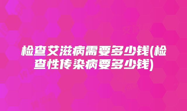 检查艾滋病需要多少钱(检查性传染病要多少钱)