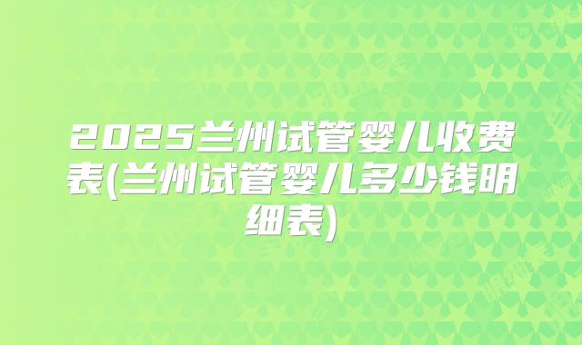 2025兰州试管婴儿收费表(兰州试管婴儿多少钱明细表)