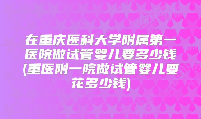 在重庆医科大学附属第一医院做试管婴儿要多少钱(重医附一院做试管婴儿要花多少钱)