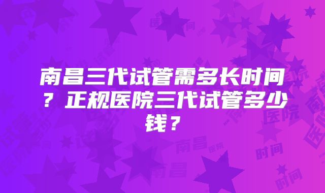 南昌三代试管需多长时间？正规医院三代试管多少钱？
