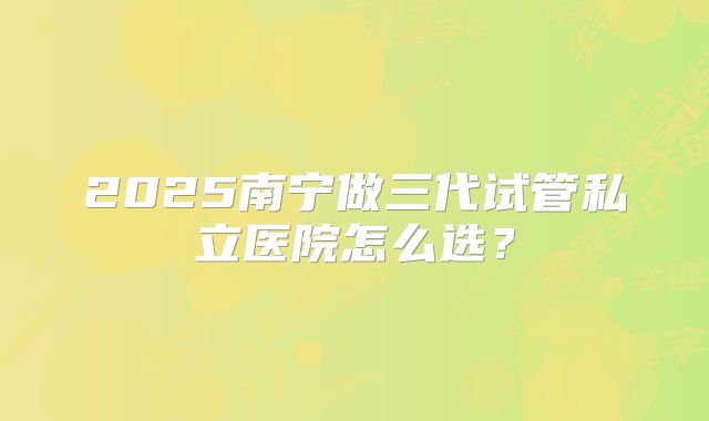 2025南宁做三代试管私立医院怎么选？