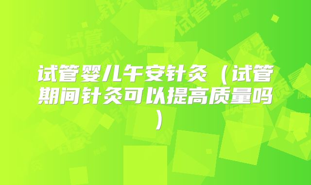试管婴儿午安针灸（试管期间针灸可以提高质量吗）