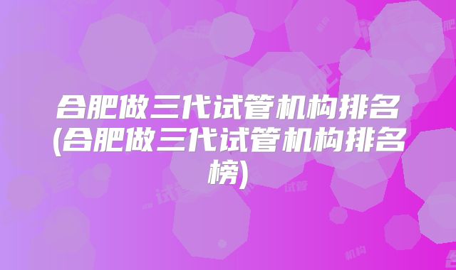 合肥做三代试管机构排名(合肥做三代试管机构排名榜)